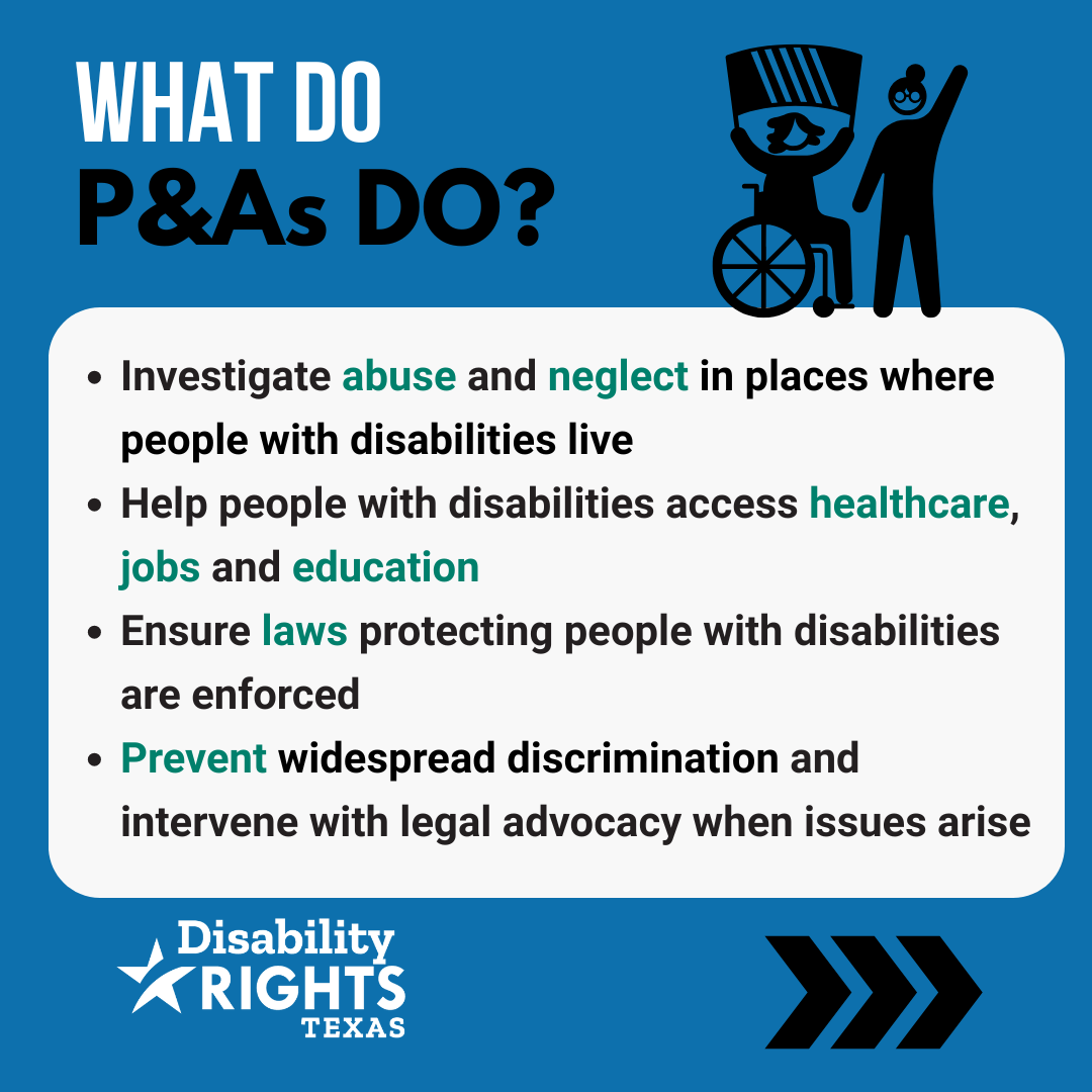 What do P&As do? Investigate abuse and neglect in places where people with disabilities live. Help people with disabilities access healthcare, jobs and education. Ensure laws protecting people with disabilities are enforced. Prevent widespread discrimination and intervene with legal advocacy when issues arise.
